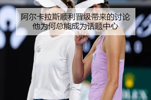 阿尔卡拉斯顺利晋级带来的讨论 他为何总能成为话题中心